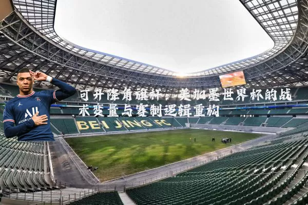 可升降角旗杆：美加墨世界杯的战术变量与赛制逻辑重构