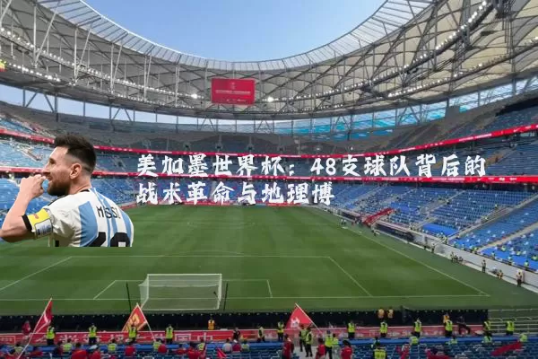 美加墨世界杯：48支球队背后的战术革命与地理博弈