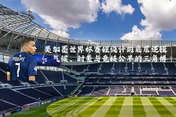 美加墨世界杯赛程设计的底层逻辑：气候、时差与竞技公平的三角博弈