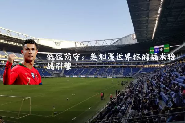 低位防守:美加墨世界杯的战术暗战引擎