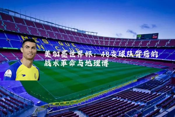 美加墨世界杯：48支球队背后的战术革命与地理博弈