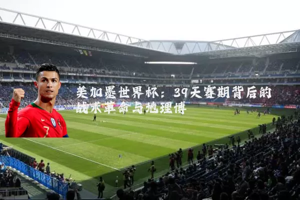 美加墨世界杯：39天赛期背后的战术革命与地理博弈