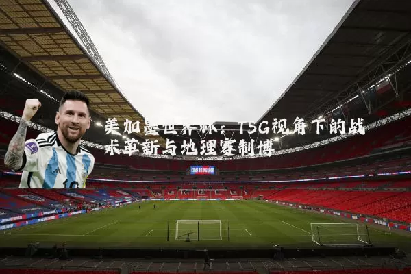 美加墨世界杯：TSG视角下的战术革新与地理赛制博弈